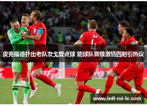 皮克福德扑出老队友戈登点球 助球队晋级激情四射引热议